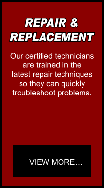 REPAIR & REPLACEMENT Our certified technicians are trained in the  latest repair techniques so they can quickly  troubleshoot problems. VIEW MORE…