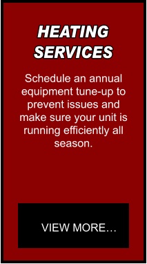 HEATING SERVICES Schedule an annual equipment tune-up to  prevent issues and make sure your unit is  running efficiently all season. VIEW MORE…