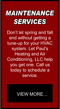 MAINTENANCE SERVICES Don’t let spring and fall end without getting a  tune-up for your HVAC system. Let Paul's  Heating and Air Conditioning, LLC help you get one. Call us today to schedule a service. VIEW MORE…